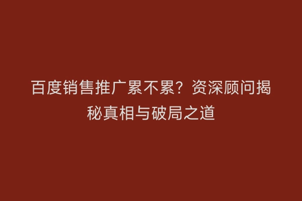 百度销售推广累不累？资深顾问揭秘真相与破局之道