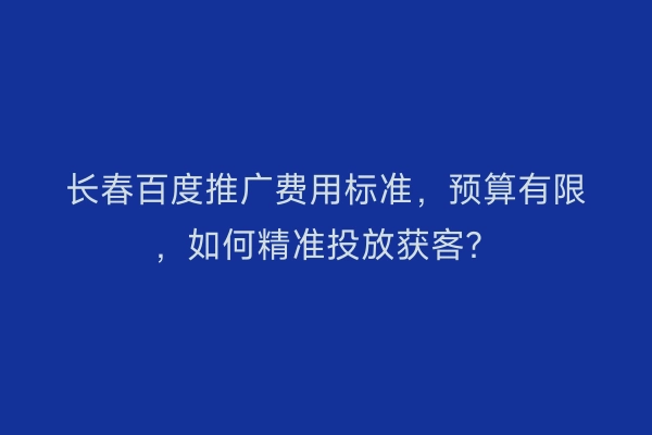 长春百度推广费用标准，预算有限，如何精准投放获客？
