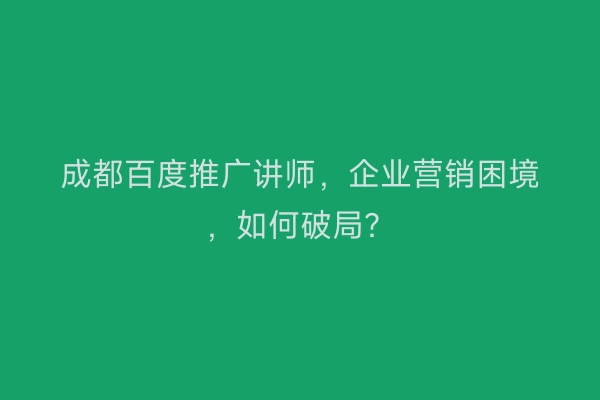 成都百度推广讲师，企业营销困境，如何破局？