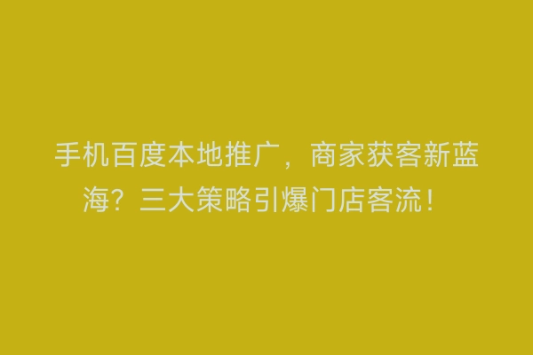 手机百度本地推广，商家获客新蓝海？三大策略引爆门店客流！