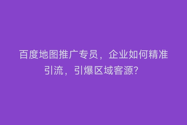 百度地图推广专员，企业如何精准引流，引爆区域客源？