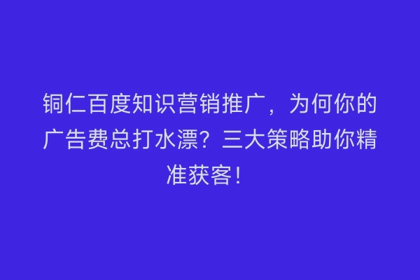 铜仁百度知识营销推广,为何你的广告费总打水漂?三大策略助你精准获客!