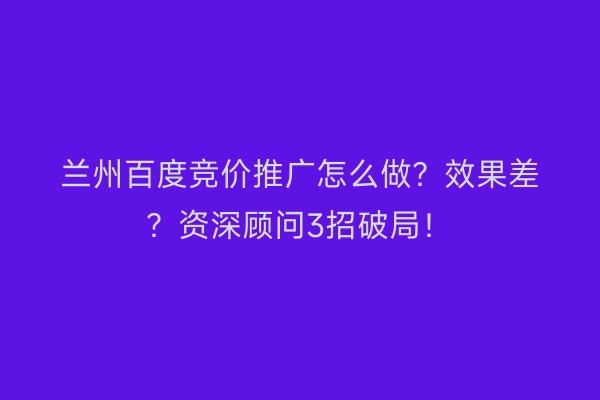 兰州百度竞价推广怎么做？效果差？资深顾问3招破局！