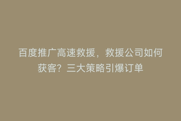 百度推广高速救援，救援公司如何获客？三大策略引爆订单