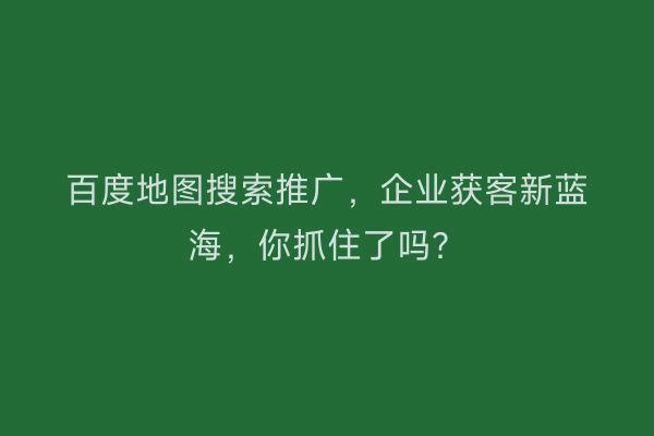 百度地图搜索推广，企业获客新蓝海，你抓住了吗？