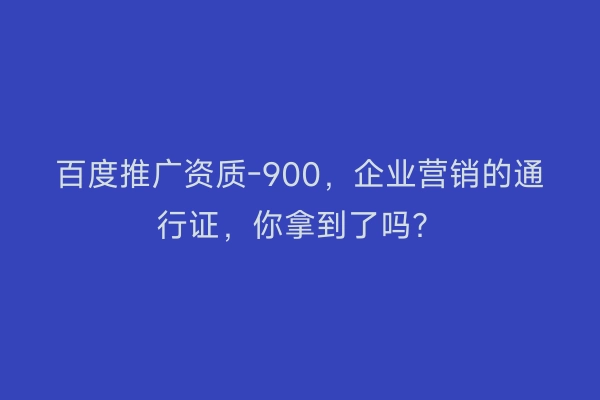 百度推广资质-900,企业营销的通行证,你拿到了吗?