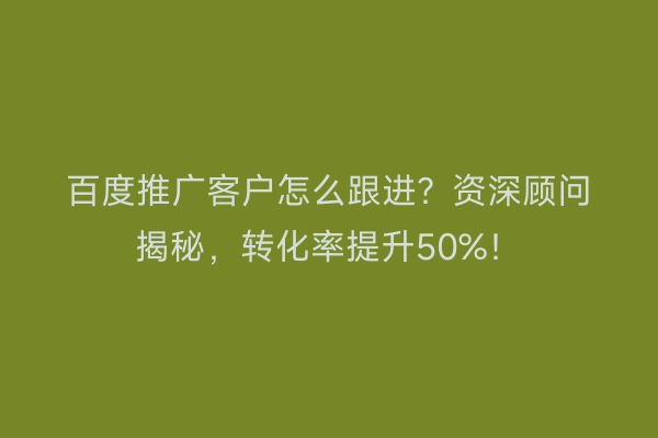 百度推广客户怎么跟进？资深顾问揭秘，转化率提升50%！