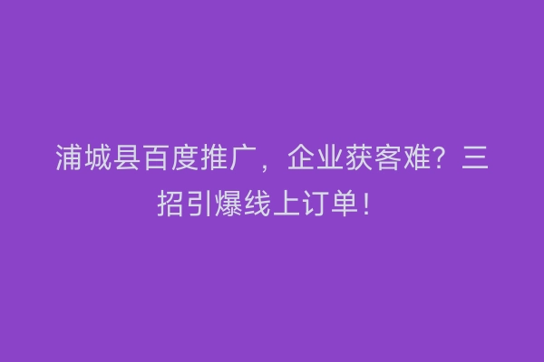 浦城县百度推广,企业获客难?三招引爆线上订单!