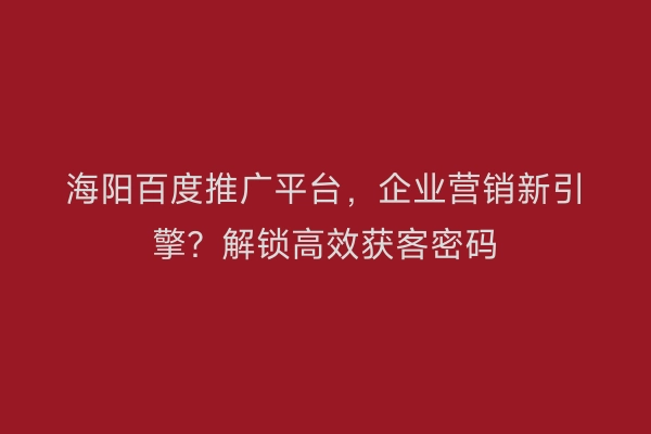 海阳百度推广平台，企业营销新引擎？解锁高效获客密码