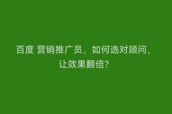 百度 营销推广员，如何选对顾问，让效果翻倍？