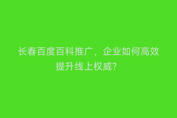 长春百度百科推广，企业如何高效提升线上权威？