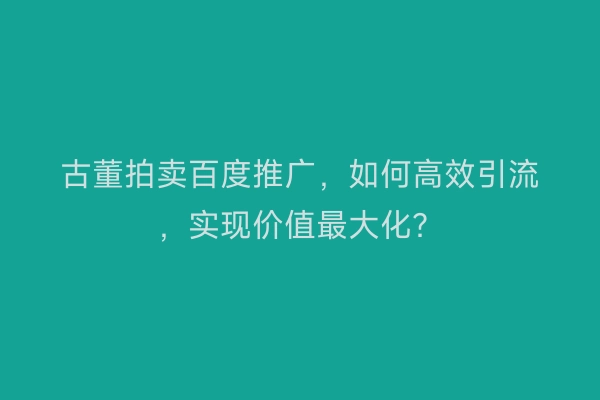 古董拍卖百度推广，如何高效引流，实现价值最大化？