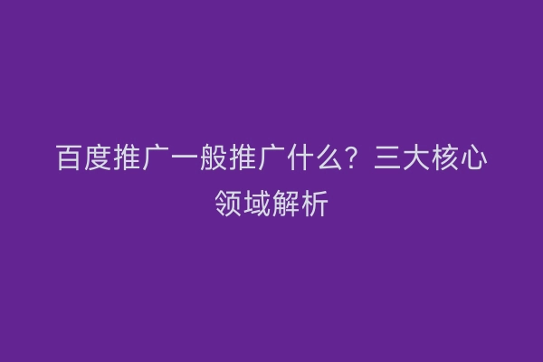 百度推广一般推广什么？三大核心领域解析
