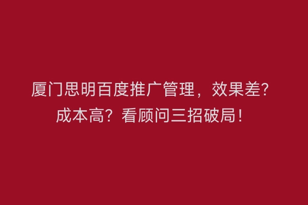 厦门思明百度推广管理,效果差?成本高?看顾问三招破局!