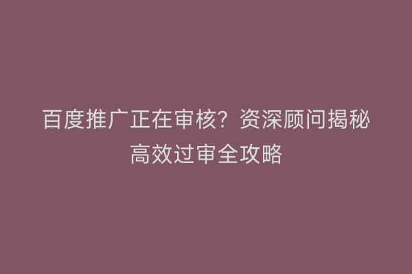 百度推广正在审核？资深顾问揭秘高效过审全攻略
