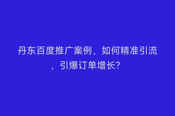 丹东百度推广案例，如何精准引流，引爆订单增长？