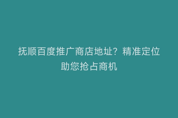 抚顺百度推广商店地址？精准定位助您抢占商机