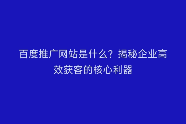 百度推广网站是什么？揭秘企业高效获客的核心利器