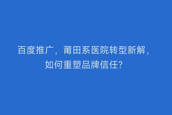百度推广，莆田系医院转型新解，如何重塑品牌信任？