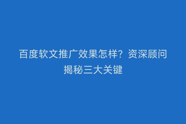 百度软文推广效果怎样？资深顾问揭秘三大关键