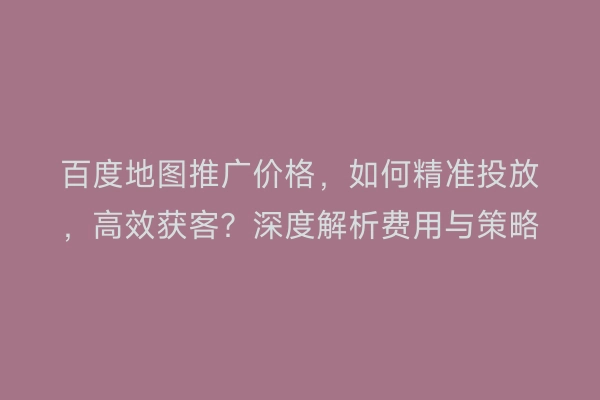百度地图推广价格，如何精准投放，高效获客？深度解析费用与策略