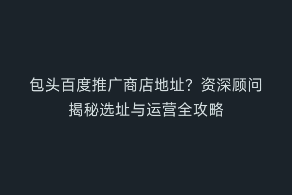 包头百度推广商店地址？资深顾问揭秘选址与运营全攻略