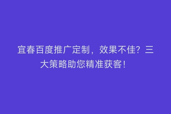 宜春百度推广定制，效果不佳？三大策略助您精准获客！