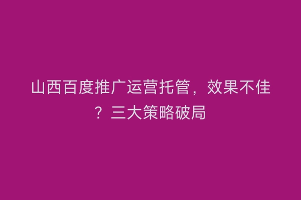 山西百度推广运营托管，效果不佳？三大策略破局