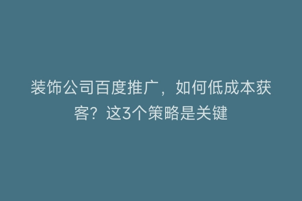 装饰公司百度推广，如何低成本获客？这3个策略是关键