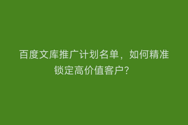 百度文库推广计划名单,如何精准锁定高价值客户?