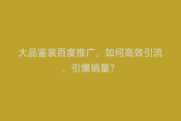 大品鉴装百度推广，如何高效引流，引爆销量？