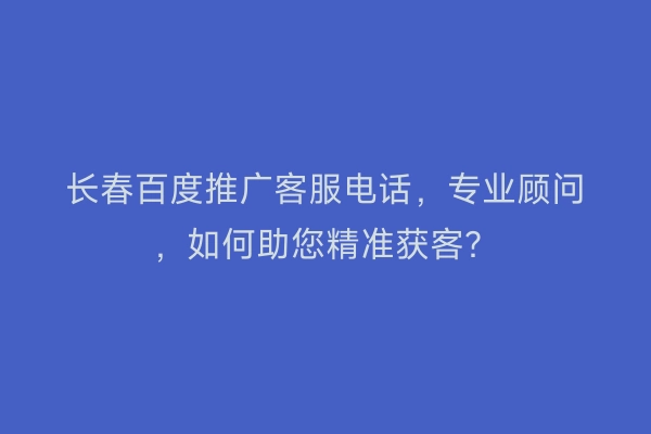长春百度推广客服电话，专业顾问，如何助您精准获客？