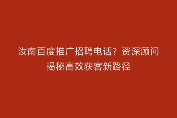 汝南百度推广招聘电话?资深顾问揭秘高效获客新路径