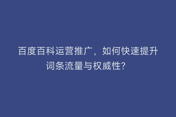 百度百科运营推广,如何快速提升词条流量与权威性?
