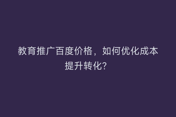 教育推广百度价格，如何优化成本提升转化？