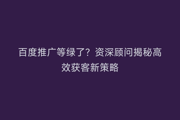 百度推广等绿了？资深顾问揭秘高效获客新策略