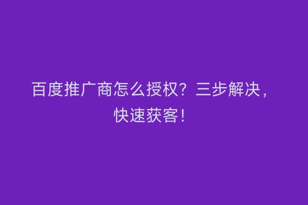百度推广商怎么授权？三步解决，快速获客！