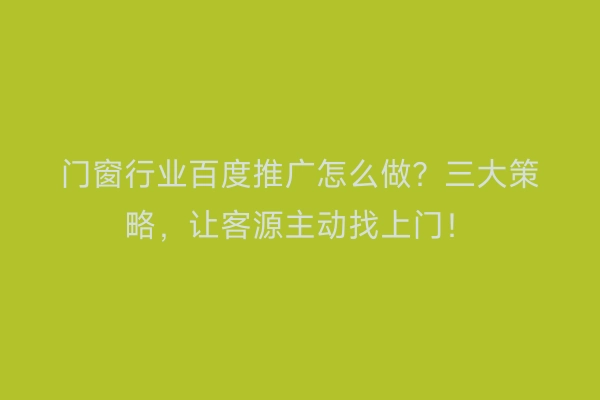 门窗行业百度推广怎么做？三大策略，让客源主动找上门！
