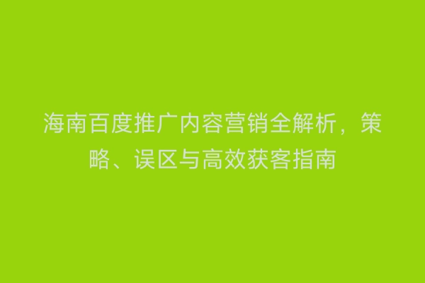海南百度推广内容营销全解析，策略、误区与高效获客指南