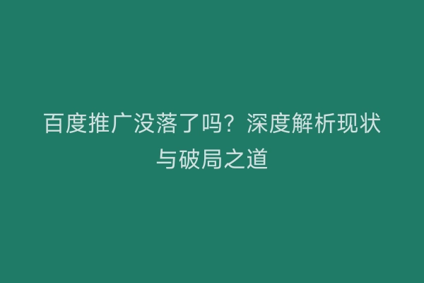 百度推广没落了吗？深度解析现状与破局之道