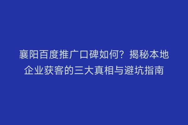 襄阳百度推广口碑如何？揭秘本地企业获客的三大真相与避坑指南
