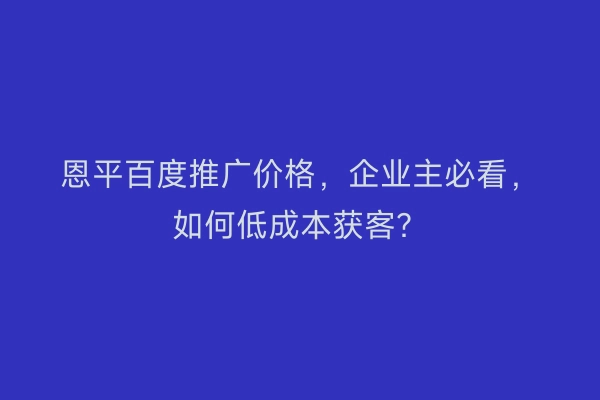 恩平百度推广价格，企业主必看，如何低成本获客？