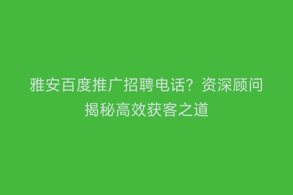 雅安百度推广招聘电话？资深顾问揭秘高效获客之道