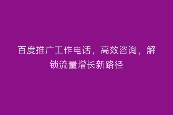 百度推广工作电话，高效咨询，解锁流量增长新路径