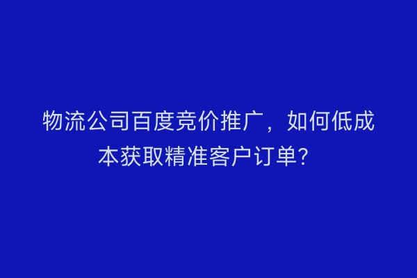 物流公司百度竞价推广，如何低成本获取精准客户订单？