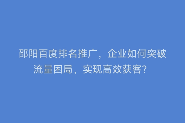 邵阳百度排名推广，企业如何突破流量困局，实现高效获客？