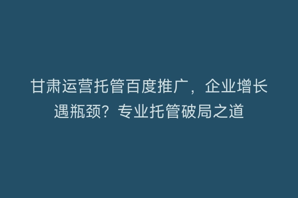 甘肃运营托管百度推广，企业增长遇瓶颈？专业托管破局之道