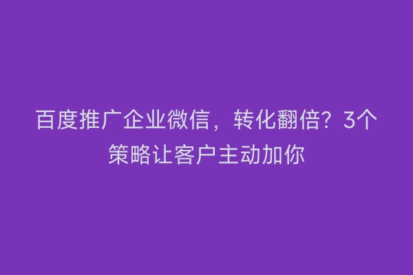百度推广企业微信，转化翻倍？3个策略让客户主动加你