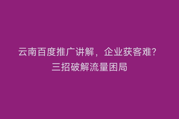 云南百度推广讲解，企业获客难？三招破解流量困局