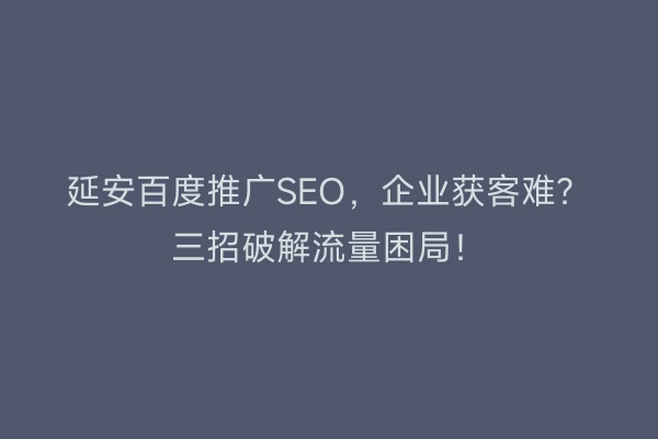 延安百度推广SEO，企业获客难？三招破解流量困局！